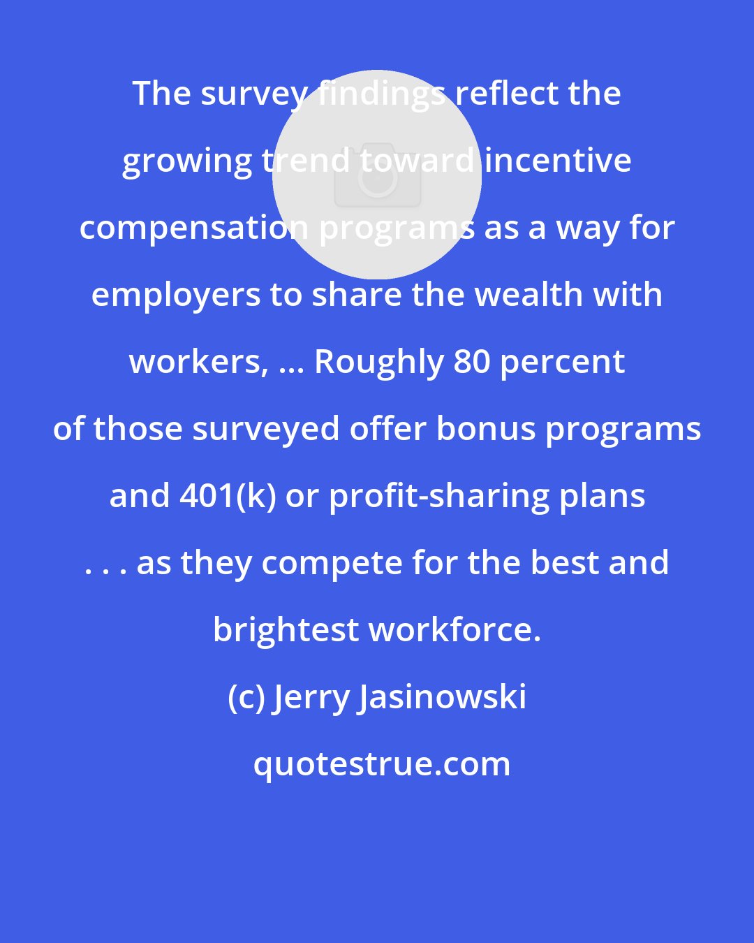 Jerry Jasinowski: The survey findings reflect the growing trend toward incentive compensation programs as a way for employers to share the wealth with workers, ... Roughly 80 percent of those surveyed offer bonus programs and 401(k) or profit-sharing plans . . . as they compete for the best and brightest workforce.