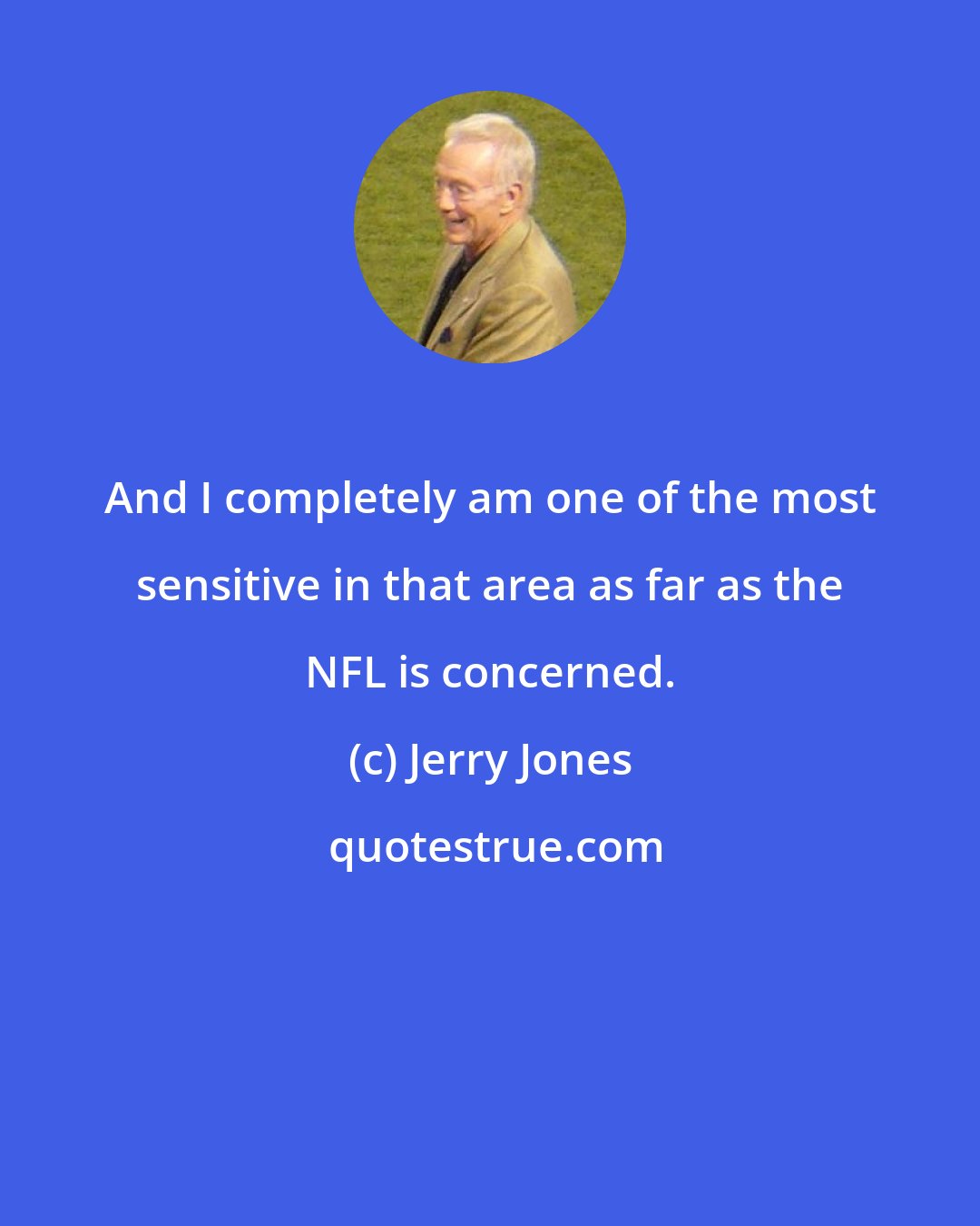 Jerry Jones: And I completely am one of the most sensitive in that area as far as the NFL is concerned.
