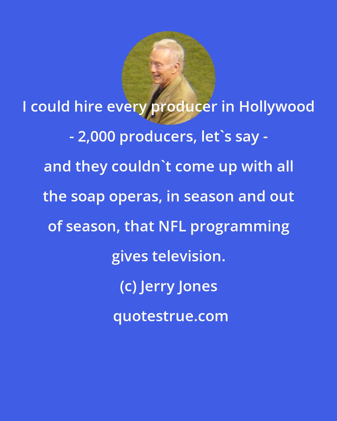 Jerry Jones: I could hire every producer in Hollywood - 2,000 producers, let's say - and they couldn't come up with all the soap operas, in season and out of season, that NFL programming gives television.