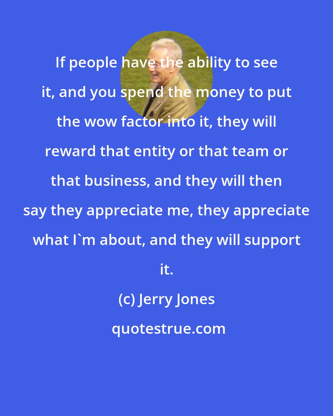 Jerry Jones: If people have the ability to see it, and you spend the money to put the wow factor into it, they will reward that entity or that team or that business, and they will then say they appreciate me, they appreciate what I'm about, and they will support it.