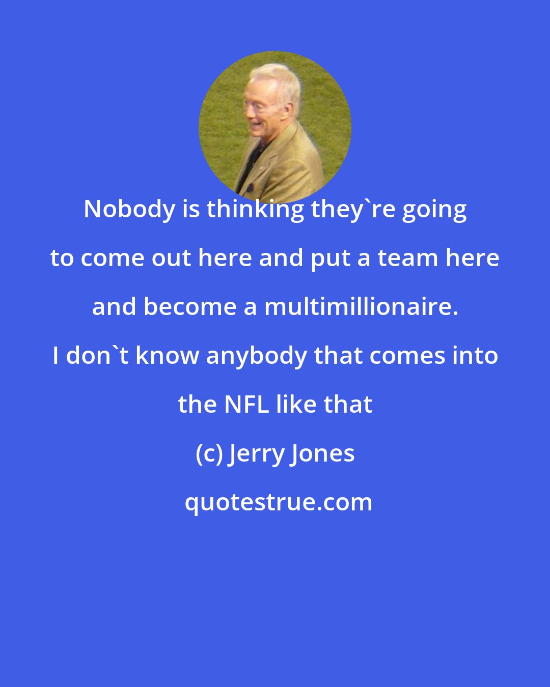 Jerry Jones: Nobody is thinking they're going to come out here and put a team here and become a multimillionaire. I don't know anybody that comes into the NFL like that