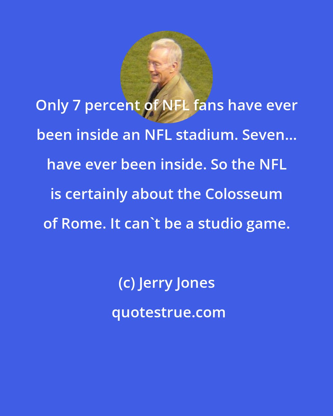 Jerry Jones: Only 7 percent of NFL fans have ever been inside an NFL stadium. Seven... have ever been inside. So the NFL is certainly about the Colosseum of Rome. It can't be a studio game.
