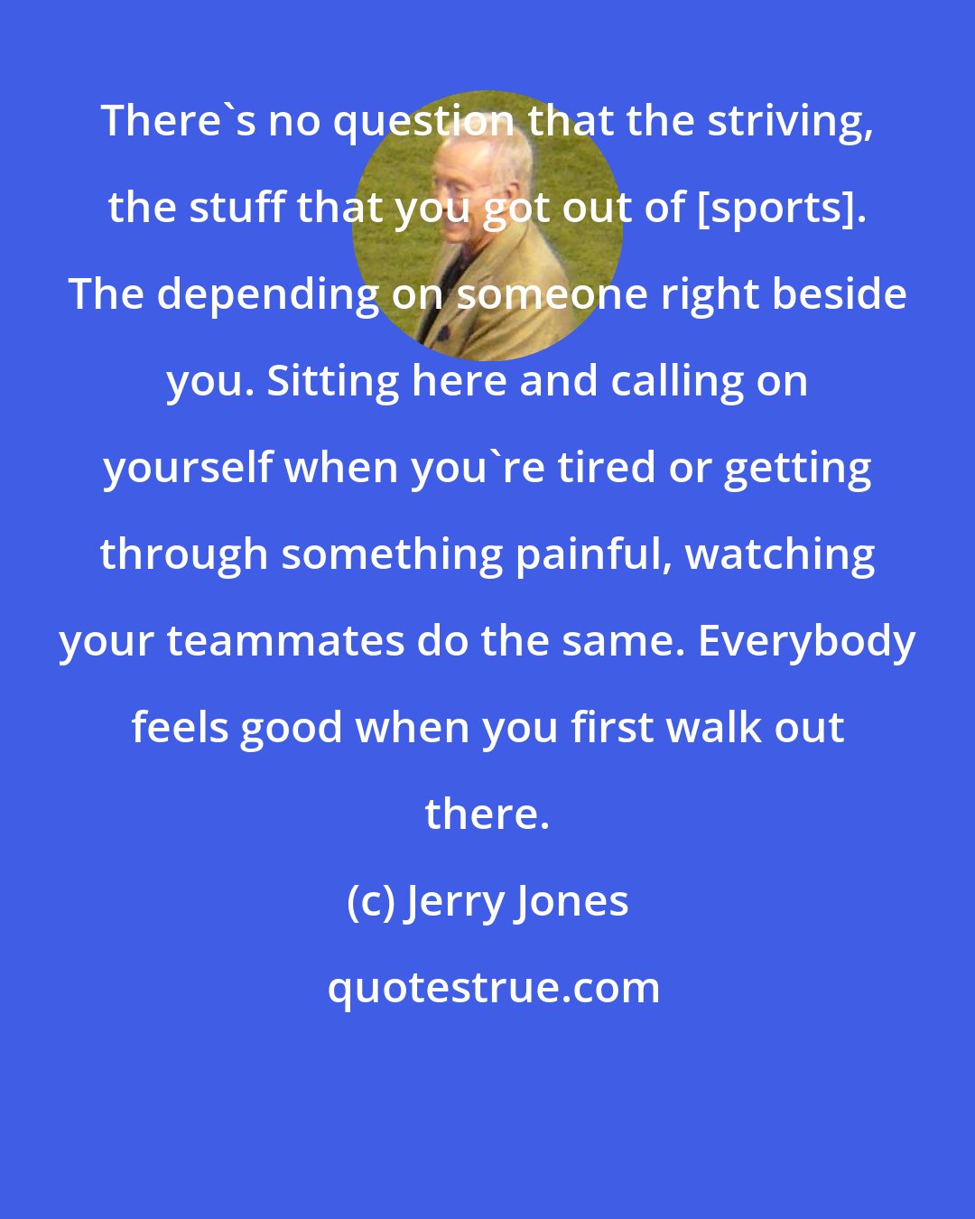 Jerry Jones: There's no question that the striving, the stuff that you got out of [sports]. The depending on someone right beside you. Sitting here and calling on yourself when you're tired or getting through something painful, watching your teammates do the same. Everybody feels good when you first walk out there.
