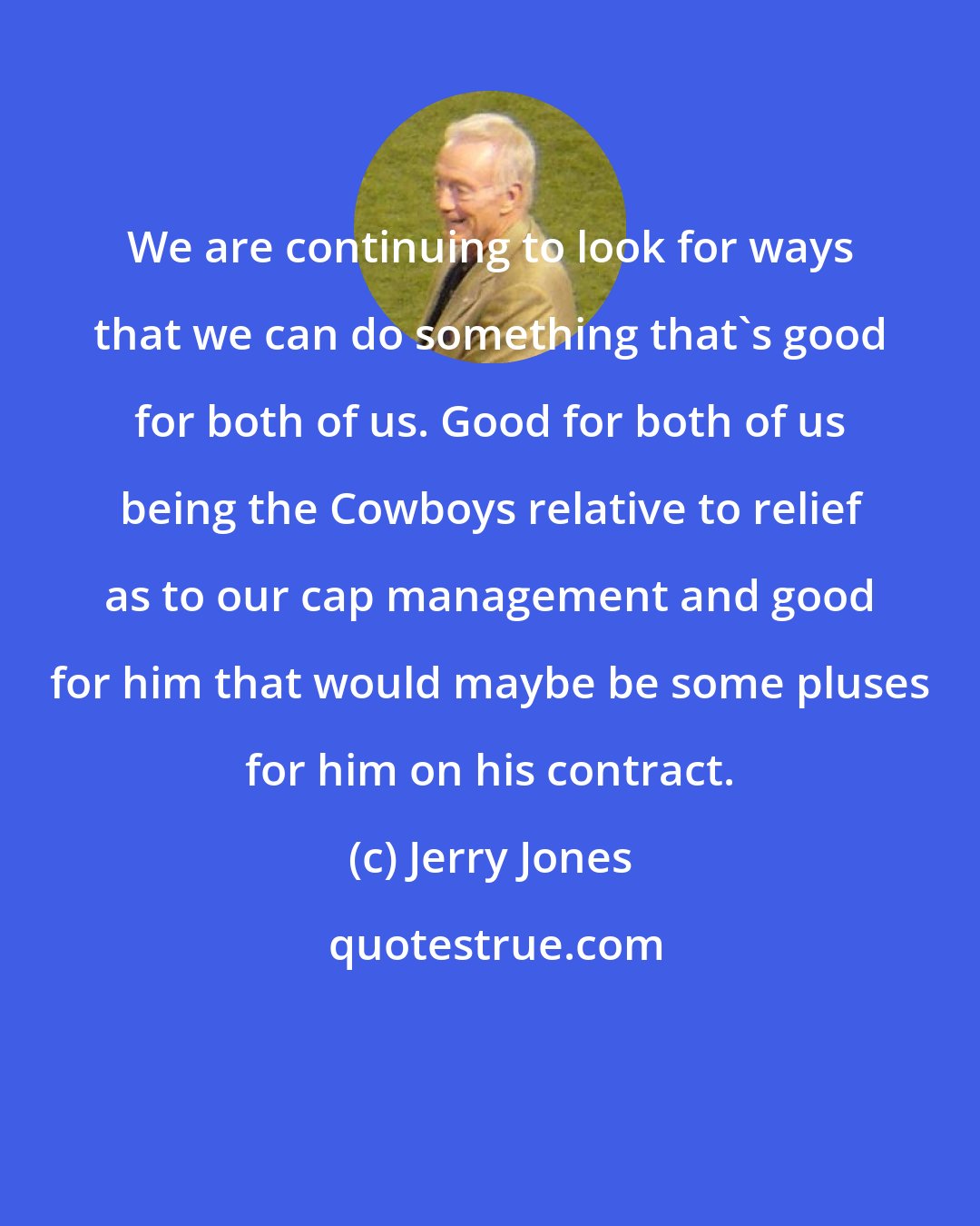 Jerry Jones: We are continuing to look for ways that we can do something that's good for both of us. Good for both of us being the Cowboys relative to relief as to our cap management and good for him that would maybe be some pluses for him on his contract.