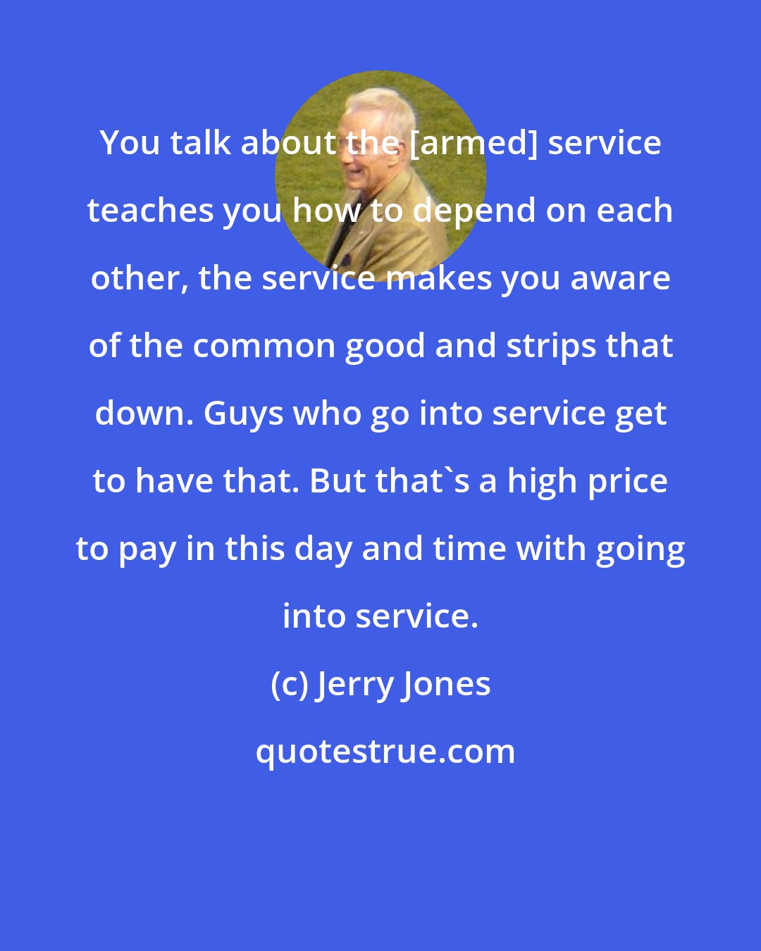 Jerry Jones: You talk about the [armed] service teaches you how to depend on each other, the service makes you aware of the common good and strips that down. Guys who go into service get to have that. But that's a high price to pay in this day and time with going into service.