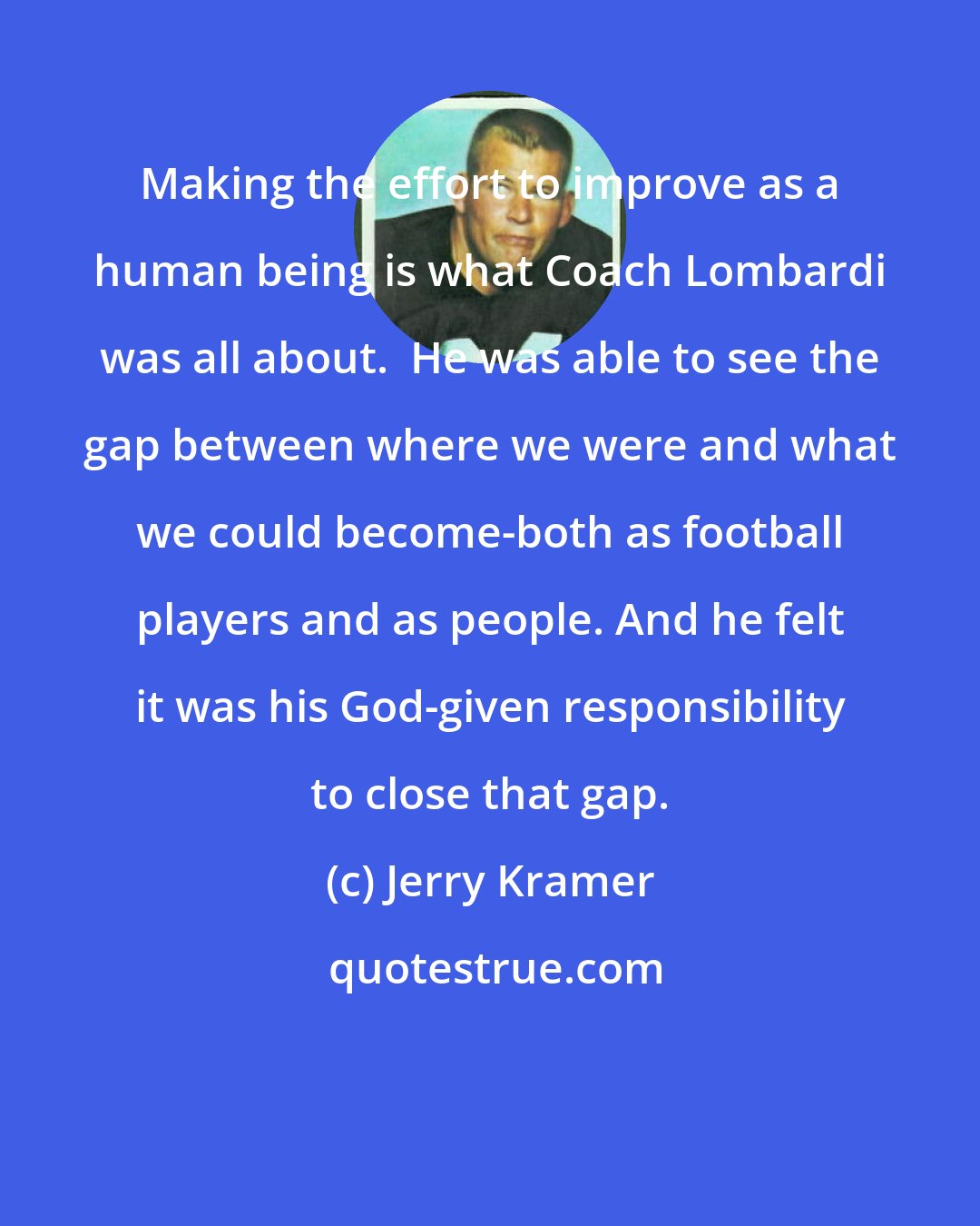 Jerry Kramer: Making the effort to improve as a human being is what Coach Lombardi was all about.  He was able to see the gap between where we were and what we could become-both as football players and as people. And he felt it was his God-given responsibility to close that gap.