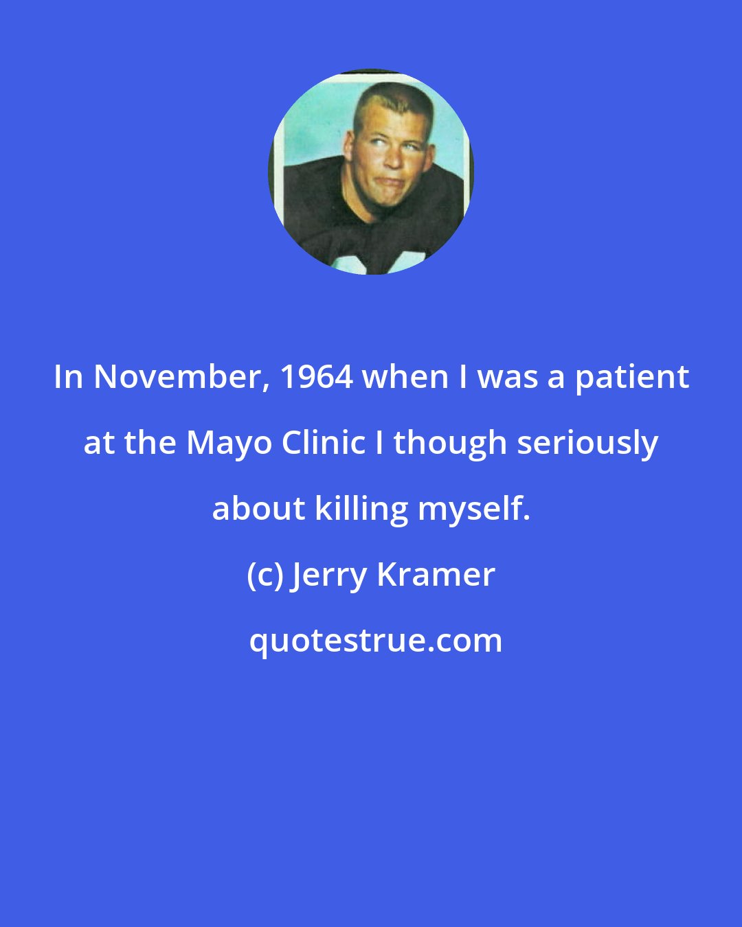 Jerry Kramer: In November, 1964 when I was a patient at the Mayo Clinic I though seriously about killing myself.