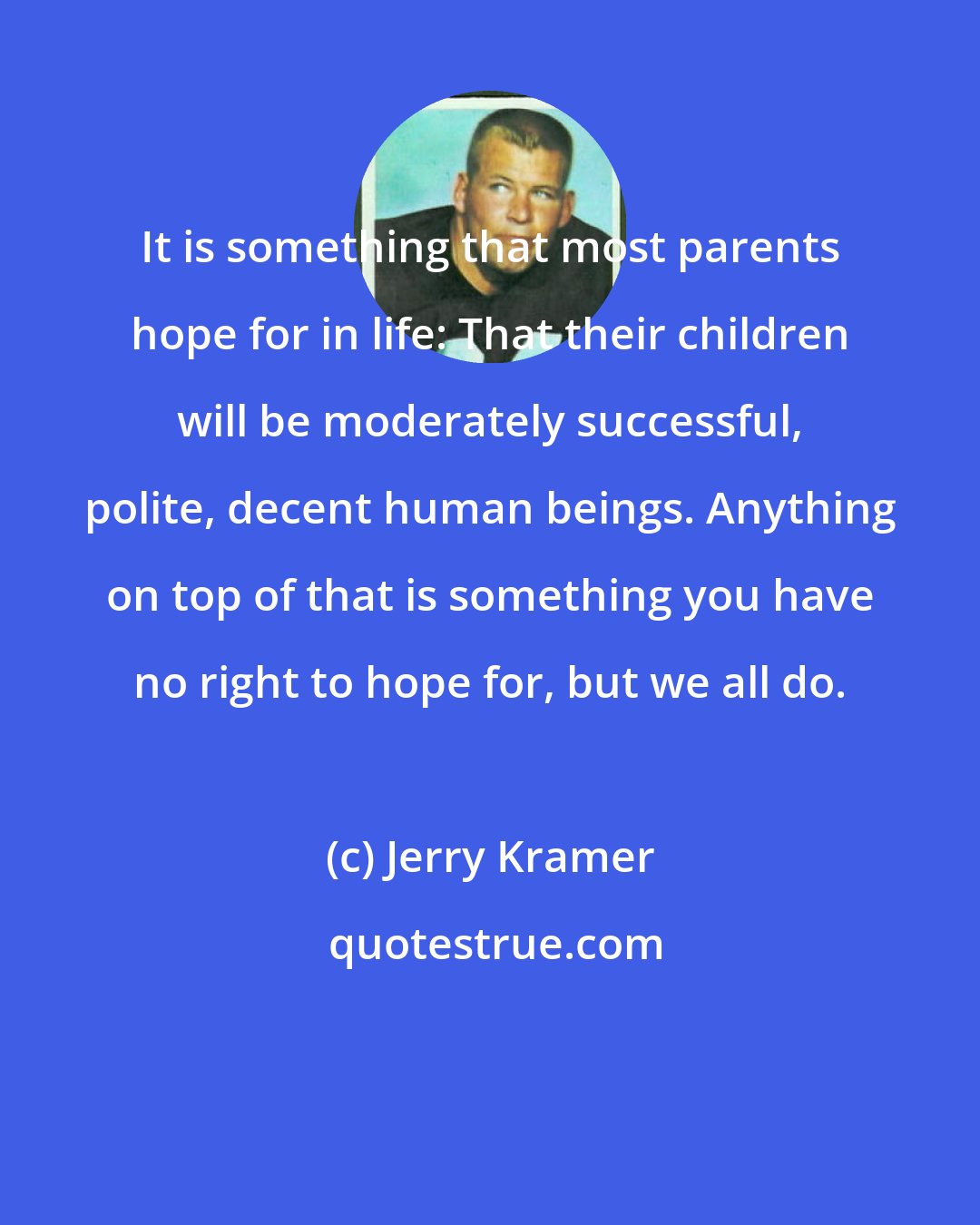 Jerry Kramer: It is something that most parents hope for in life: That their children will be moderately successful, polite, decent human beings. Anything on top of that is something you have no right to hope for, but we all do.