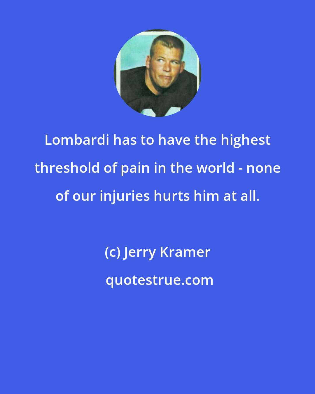 Jerry Kramer: Lombardi has to have the highest threshold of pain in the world - none of our injuries hurts him at all.