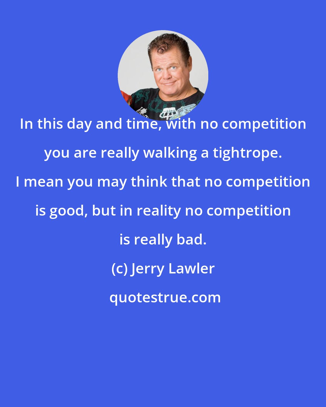 Jerry Lawler: In this day and time, with no competition you are really walking a tightrope. I mean you may think that no competition is good, but in reality no competition is really bad.