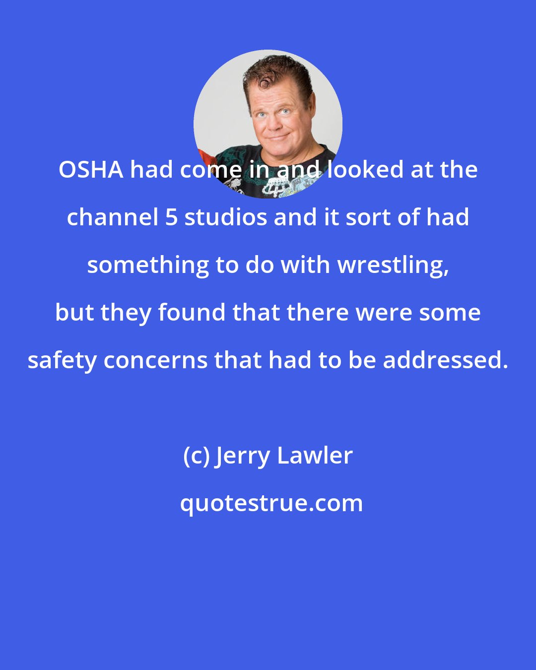 Jerry Lawler: OSHA had come in and looked at the channel 5 studios and it sort of had something to do with wrestling, but they found that there were some safety concerns that had to be addressed.