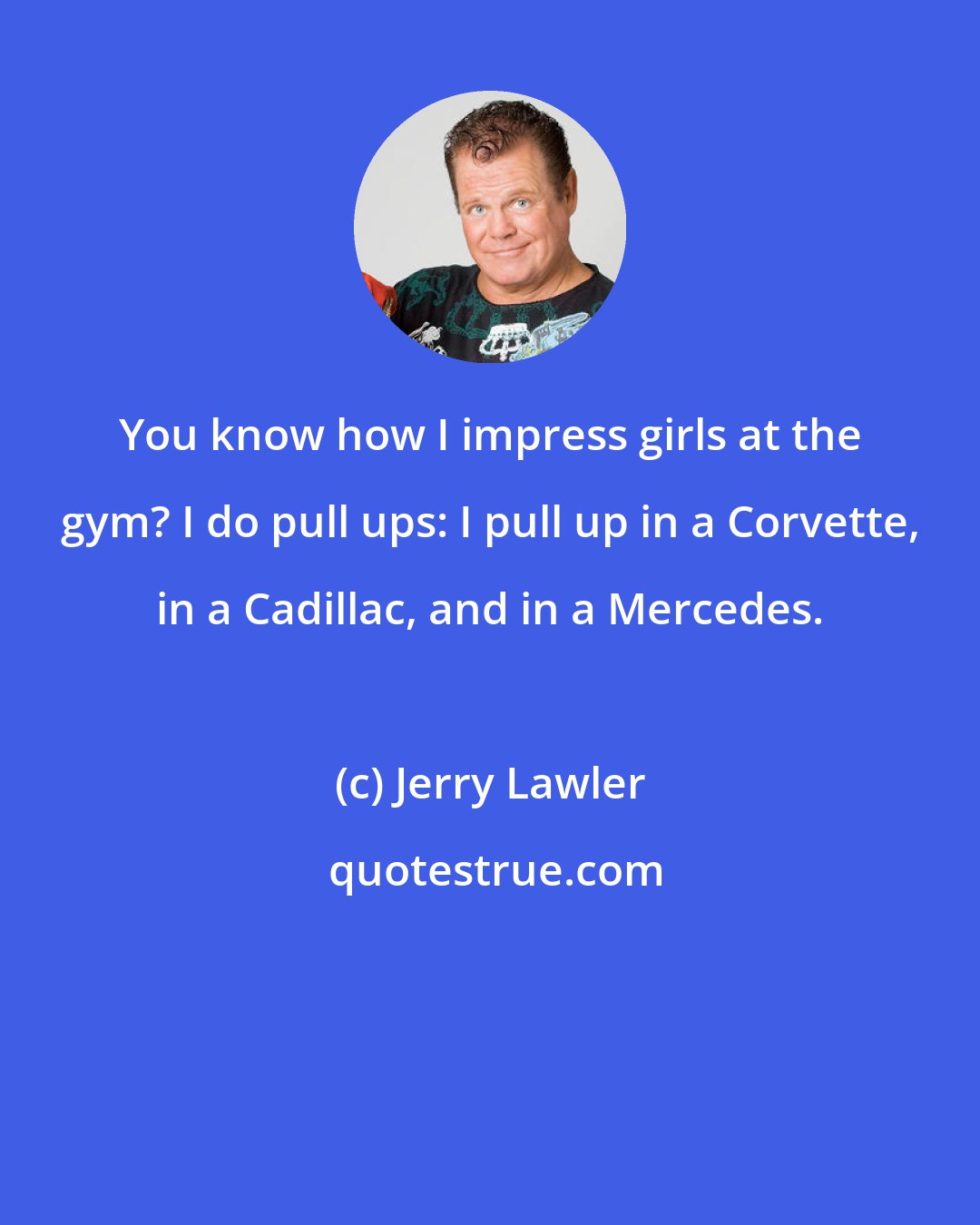 Jerry Lawler: You know how I impress girls at the gym? I do pull ups: I pull up in a Corvette, in a Cadillac, and in a Mercedes.