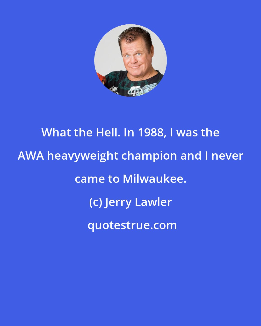 Jerry Lawler: What the Hell. In 1988, I was the AWA heavyweight champion and I never came to Milwaukee.