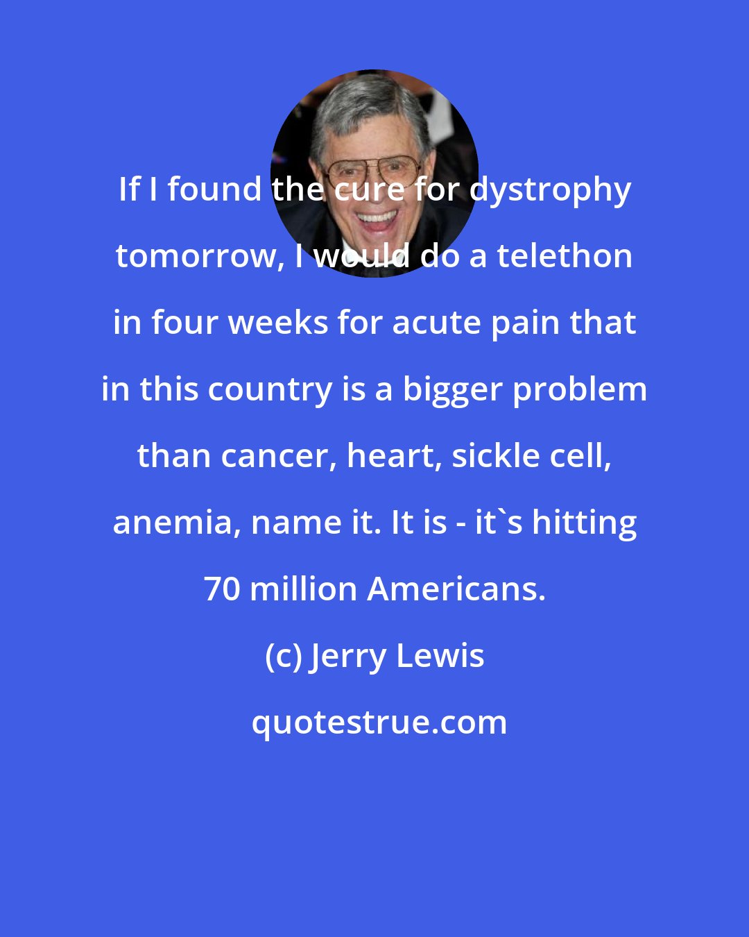 Jerry Lewis: If I found the cure for dystrophy tomorrow, I would do a telethon in four weeks for acute pain that in this country is a bigger problem than cancer, heart, sickle cell, anemia, name it. It is - it's hitting 70 million Americans.