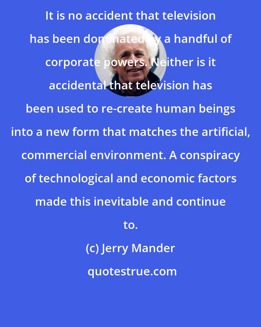 Jerry Mander: It is no accident that television has been dominated by a handful of corporate powers. Neither is it accidental that television has been used to re-create human beings into a new form that matches the artificial, commercial environment. A conspiracy of technological and economic factors made this inevitable and continue to.