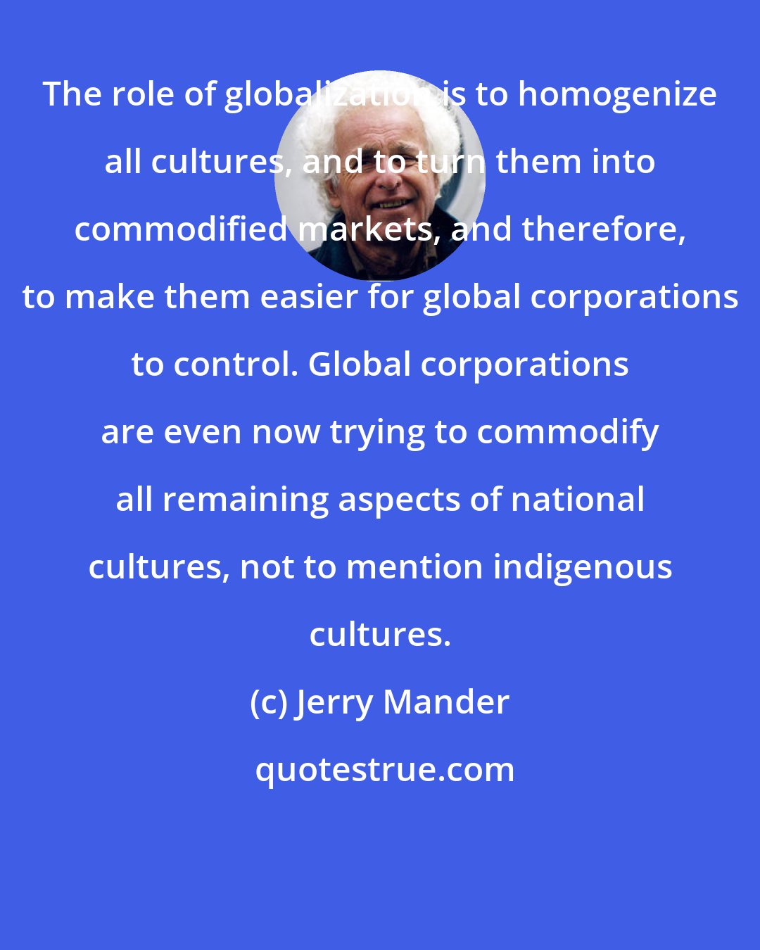 Jerry Mander: The role of globalization is to homogenize all cultures, and to turn them into commodified markets, and therefore, to make them easier for global corporations to control. Global corporations are even now trying to commodify all remaining aspects of national cultures, not to mention indigenous cultures.