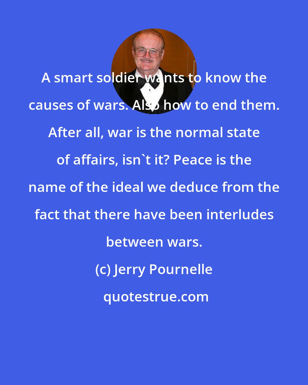 Jerry Pournelle: A smart soldier wants to know the causes of wars. Also how to end them. After all, war is the normal state of affairs, isn't it? Peace is the name of the ideal we deduce from the fact that there have been interludes between wars.