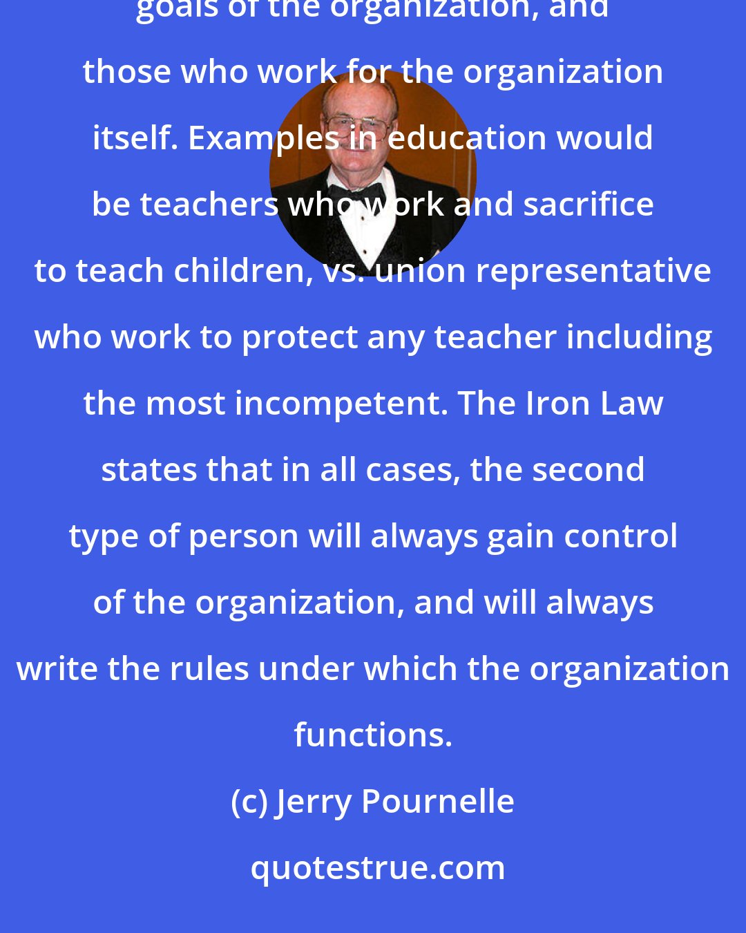 Jerry Pournelle: In any bureaucratic organization there will be two kinds of people: those who work to further the actual goals of the organization, and those who work for the organization itself. Examples in education would be teachers who work and sacrifice to teach children, vs. union representative who work to protect any teacher including the most incompetent. The Iron Law states that in all cases, the second type of person will always gain control of the organization, and will always write the rules under which the organization functions.