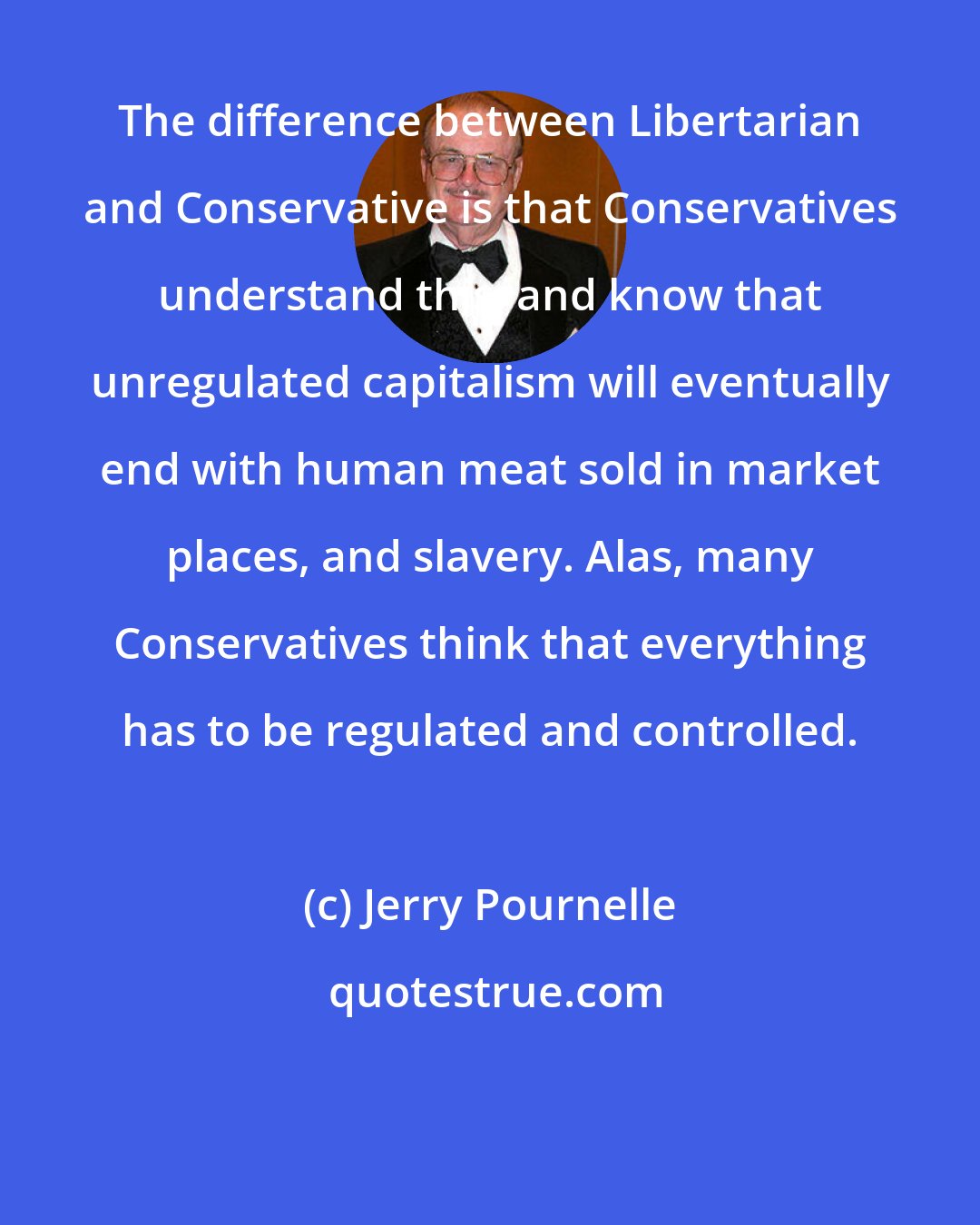 Jerry Pournelle: The difference between Libertarian and Conservative is that Conservatives understand this, and know that unregulated capitalism will eventually end with human meat sold in market places, and slavery. Alas, many Conservatives think that everything has to be regulated and controlled.