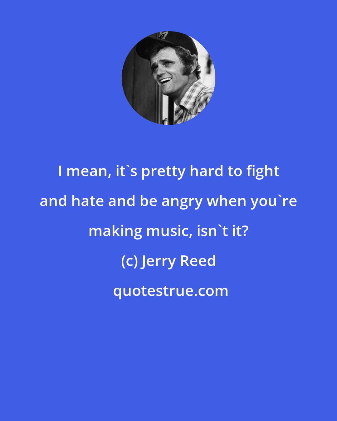 Jerry Reed: I mean, it's pretty hard to fight and hate and be angry when you're making music, isn't it?