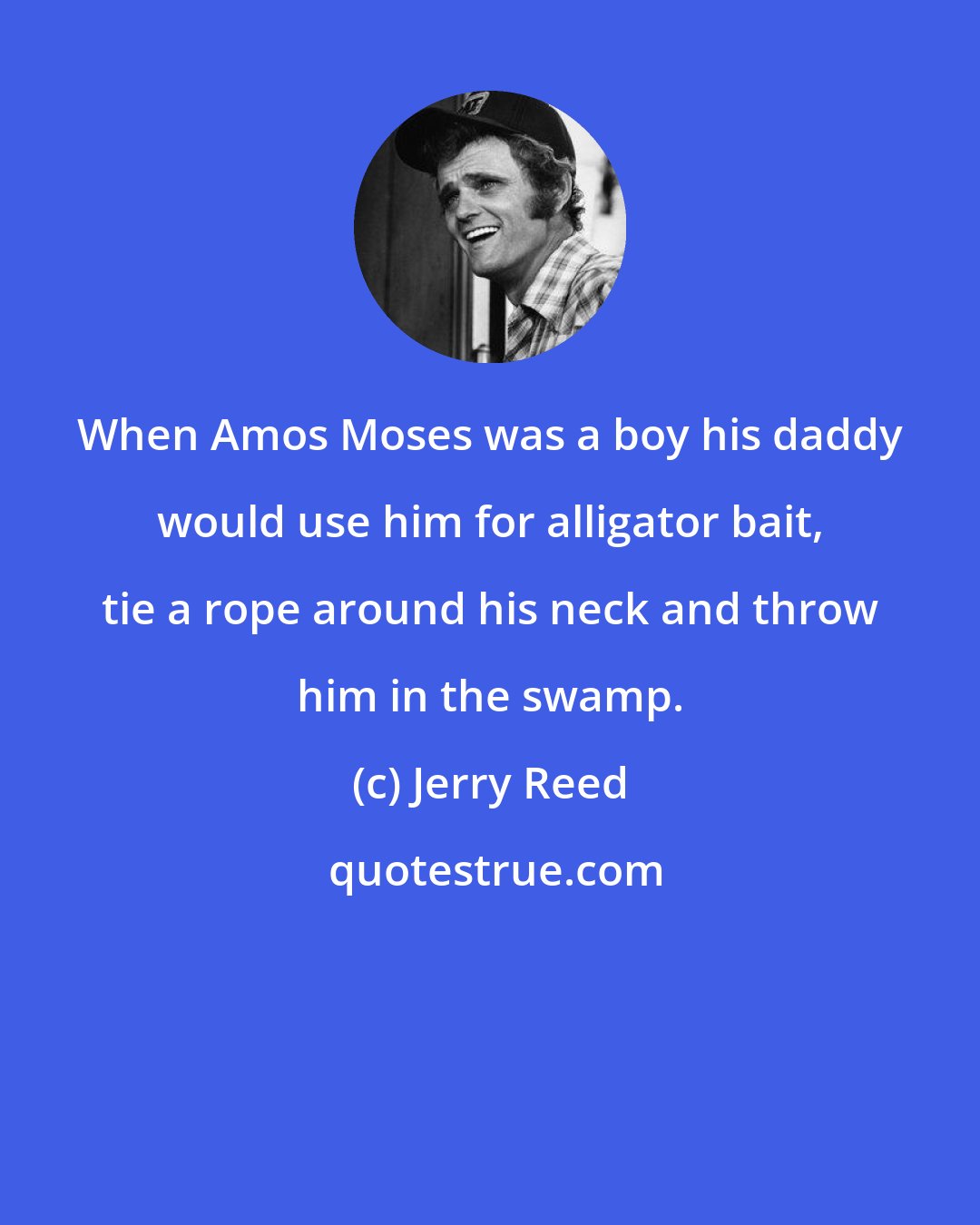 Jerry Reed: When Amos Moses was a boy his daddy would use him for alligator bait, tie a rope around his neck and throw him in the swamp.