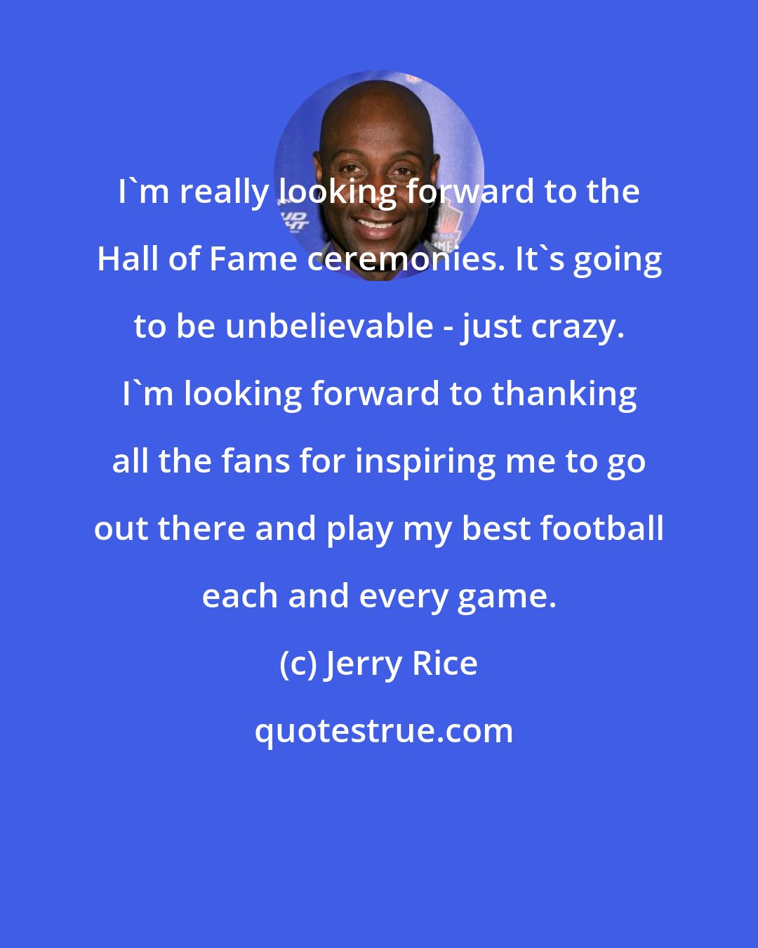 Jerry Rice: I'm really looking forward to the Hall of Fame ceremonies. It's going to be unbelievable - just crazy. I'm looking forward to thanking all the fans for inspiring me to go out there and play my best football each and every game.