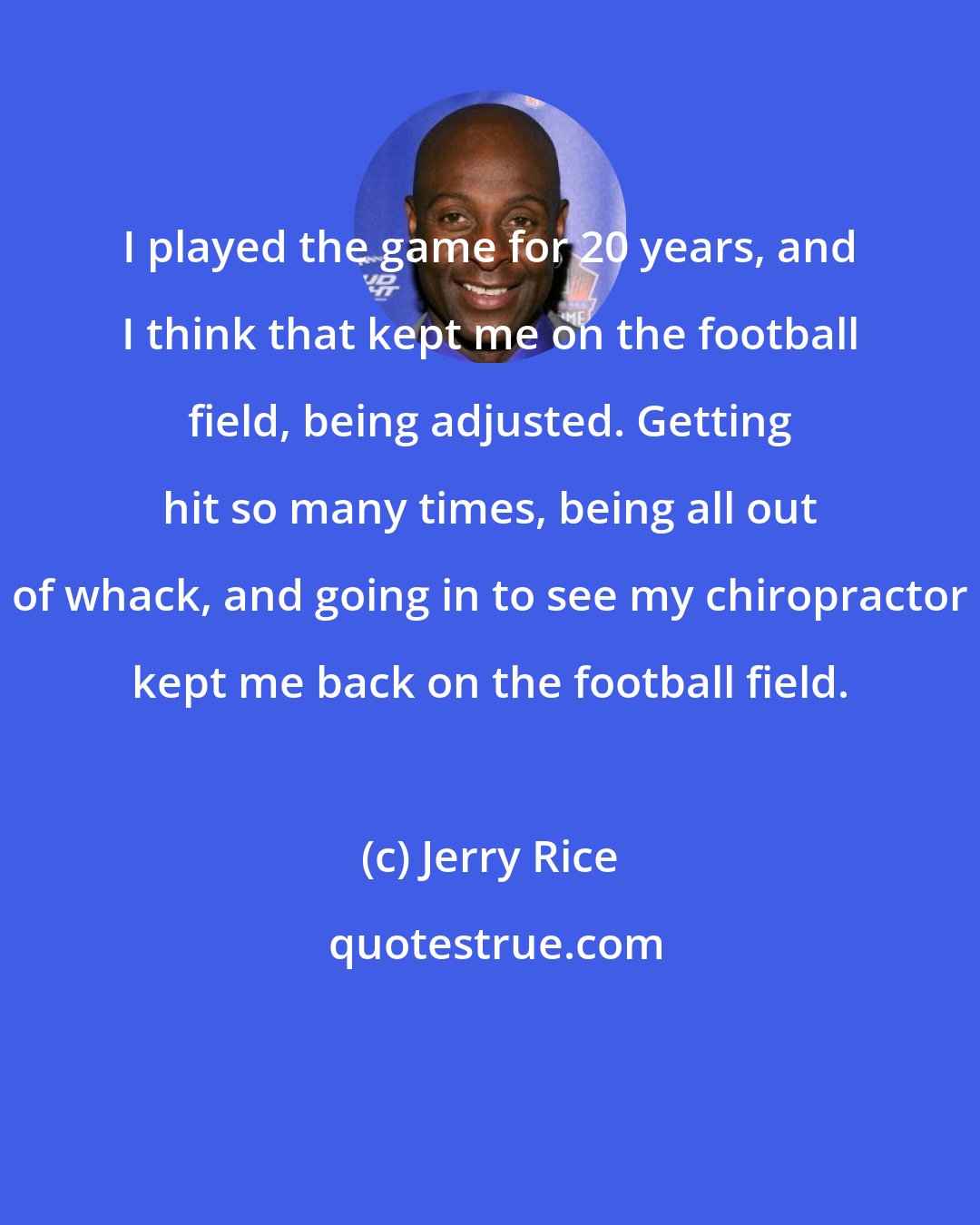 Jerry Rice: I played the game for 20 years, and I think that kept me on the football field, being adjusted. Getting hit so many times, being all out of whack, and going in to see my chiropractor kept me back on the football field.