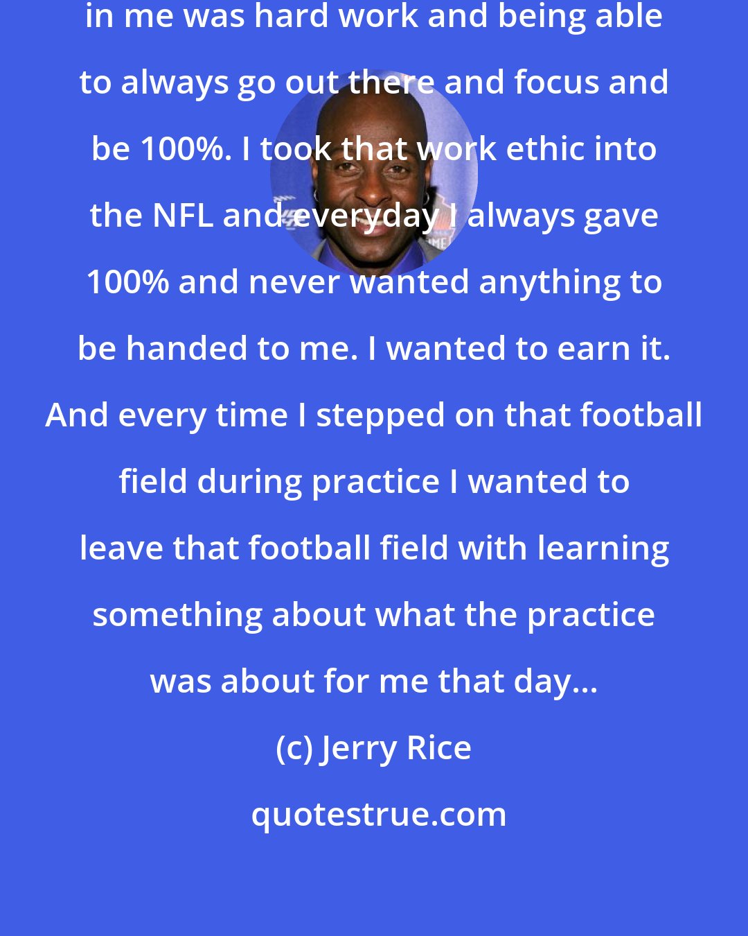 Jerry Rice: I think just what my parents instilled in me was hard work and being able to always go out there and focus and be 100%. I took that work ethic into the NFL and everyday I always gave 100% and never wanted anything to be handed to me. I wanted to earn it. And every time I stepped on that football field during practice I wanted to leave that football field with learning something about what the practice was about for me that day...