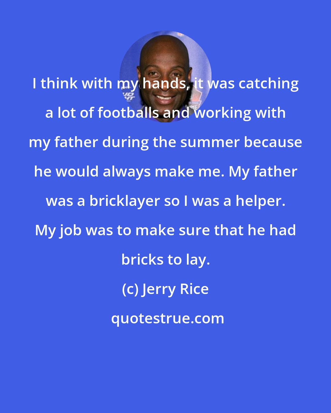 Jerry Rice: I think with my hands, it was catching a lot of footballs and working with my father during the summer because he would always make me. My father was a bricklayer so I was a helper. My job was to make sure that he had bricks to lay.