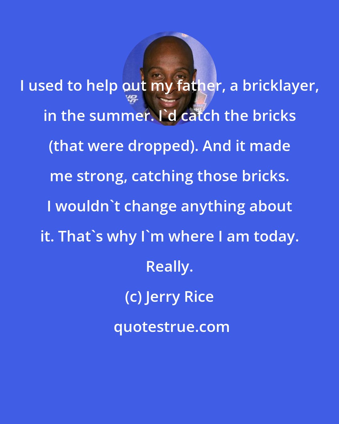 Jerry Rice: I used to help out my father, a bricklayer, in the summer. I'd catch the bricks (that were dropped). And it made me strong, catching those bricks. I wouldn't change anything about it. That's why I'm where I am today. Really.