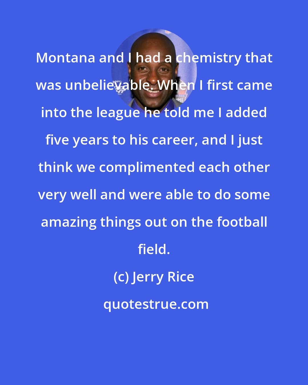 Jerry Rice: Montana and I had a chemistry that was unbelievable. When I first came into the league he told me I added five years to his career, and I just think we complimented each other very well and were able to do some amazing things out on the football field.