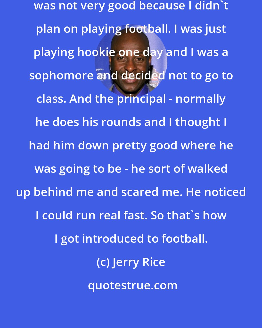 Jerry Rice: My first experience with football was not very good because I didn't plan on playing football. I was just playing hookie one day and I was a sophomore and decided not to go to class. And the principal - normally he does his rounds and I thought I had him down pretty good where he was going to be - he sort of walked up behind me and scared me. He noticed I could run real fast. So that's how I got introduced to football.