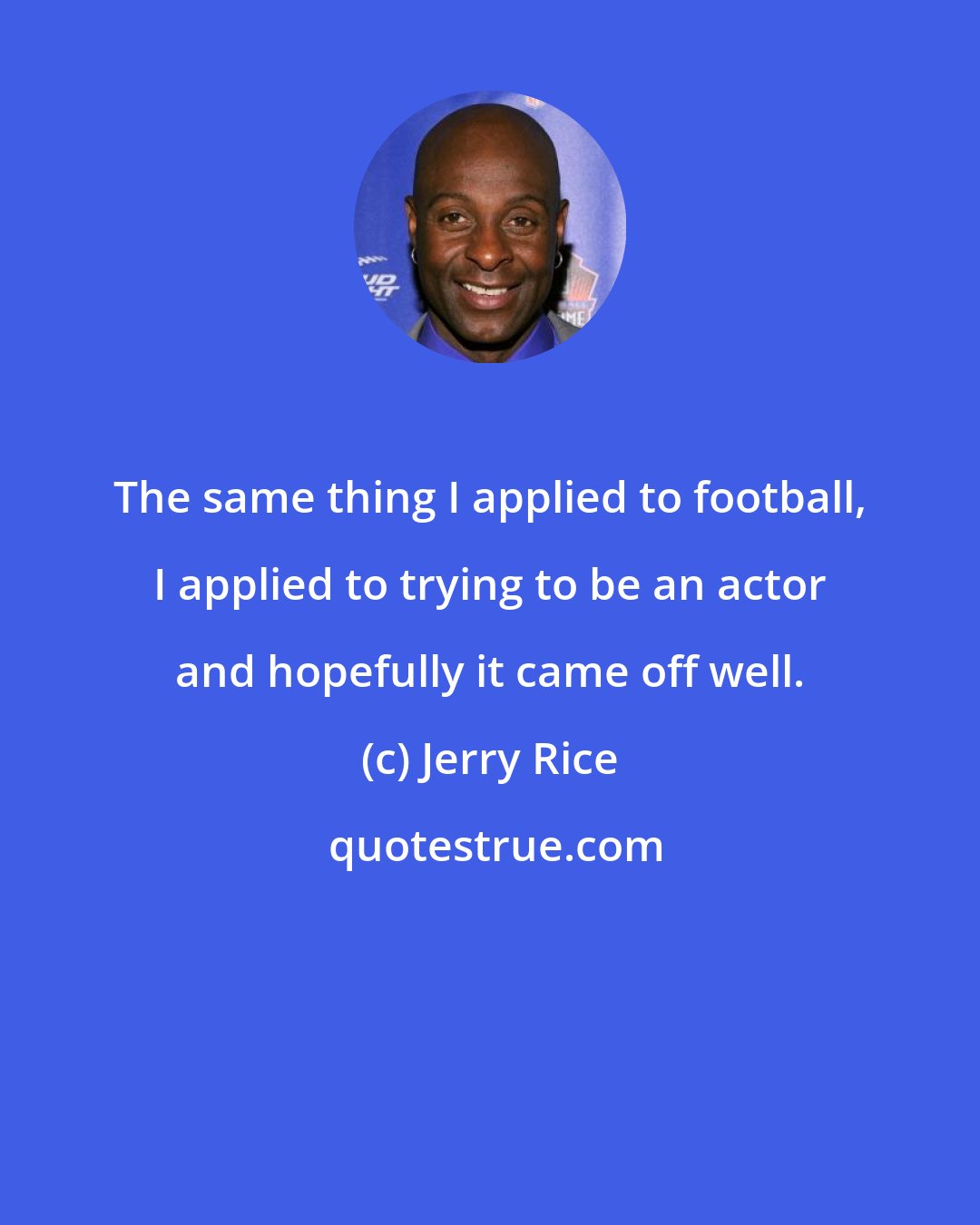 Jerry Rice: The same thing I applied to football, I applied to trying to be an actor and hopefully it came off well.