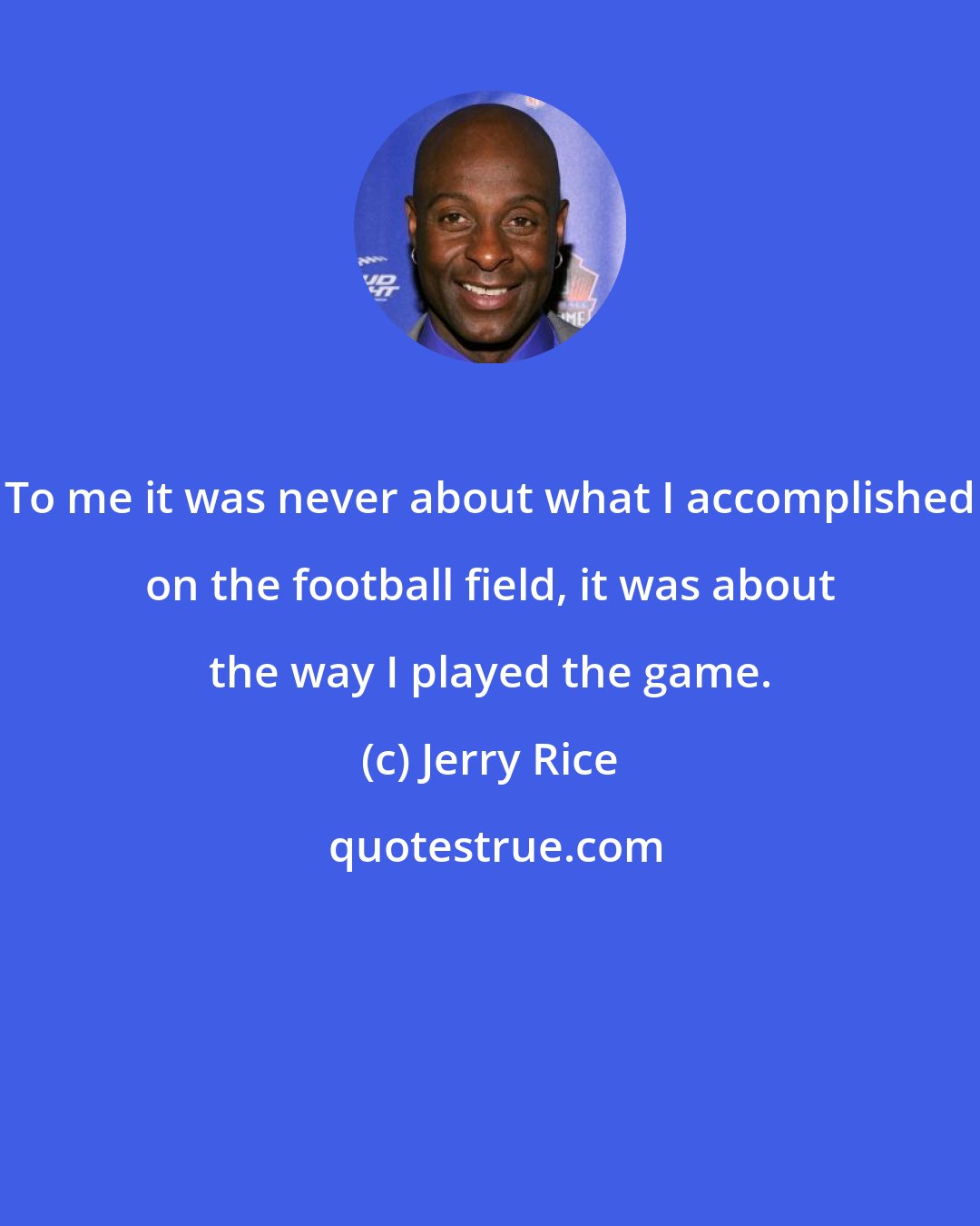 Jerry Rice: To me it was never about what I accomplished on the football field, it was about the way I played the game.