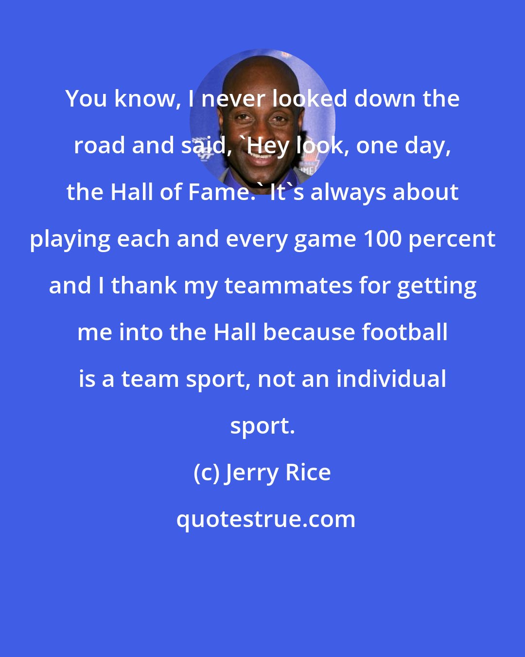 Jerry Rice: You know, I never looked down the road and said, 'Hey look, one day, the Hall of Fame.' It's always about playing each and every game 100 percent and I thank my teammates for getting me into the Hall because football is a team sport, not an individual sport.