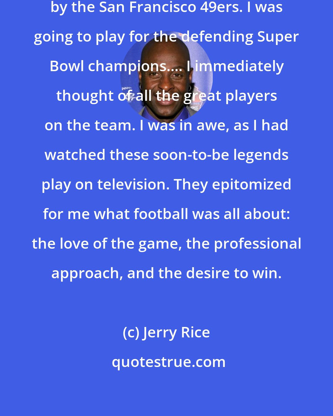 Jerry Rice: I could barely speak after I was drafted by the San Francisco 49ers. I was going to play for the defending Super Bowl champions.... I immediately thought of all the great players on the team. I was in awe, as I had watched these soon-to-be legends play on television. They epitomized for me what football was all about: the love of the game, the professional approach, and the desire to win.