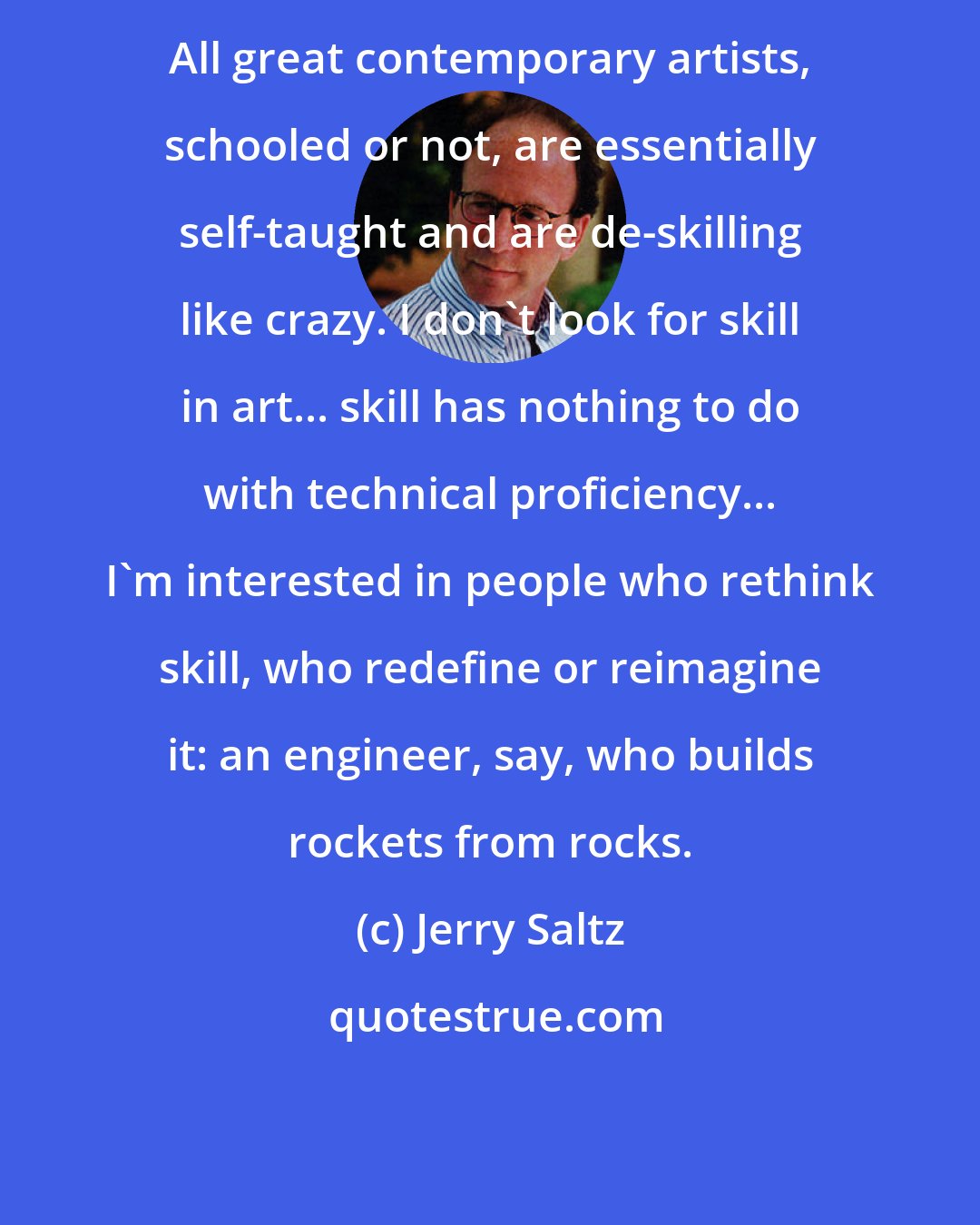 Jerry Saltz: All great contemporary artists, schooled or not, are essentially self-taught and are de-skilling like crazy. I don't look for skill in art... skill has nothing to do with technical proficiency... I'm interested in people who rethink skill, who redefine or reimagine it: an engineer, say, who builds rockets from rocks.