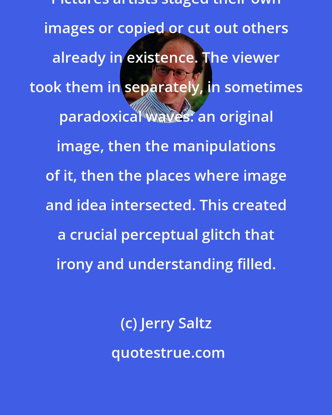 Jerry Saltz: Pictures artists staged their own images or copied or cut out others already in existence. The viewer took them in separately, in sometimes paradoxical waves: an original image, then the manipulations of it, then the places where image and idea intersected. This created a crucial perceptual glitch that irony and understanding filled.