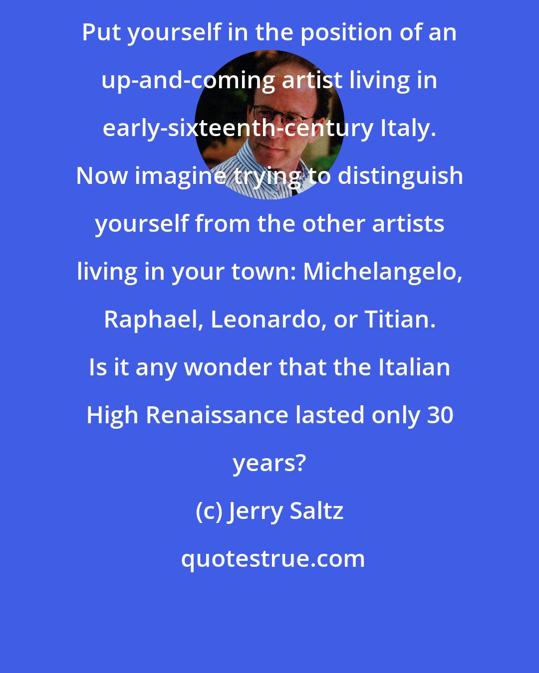 Jerry Saltz: Put yourself in the position of an up-and-coming artist living in early-sixteenth-century Italy. Now imagine trying to distinguish yourself from the other artists living in your town: Michelangelo, Raphael, Leonardo, or Titian. Is it any wonder that the Italian High Renaissance lasted only 30 years?