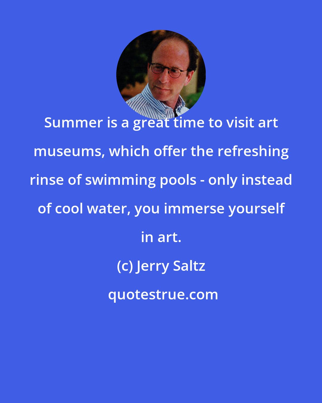 Jerry Saltz: Summer is a great time to visit art museums, which offer the refreshing rinse of swimming pools - only instead of cool water, you immerse yourself in art.