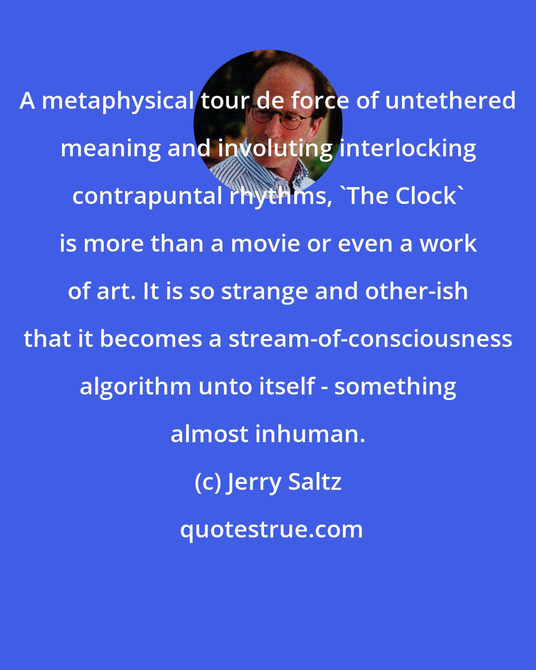 Jerry Saltz: A metaphysical tour de force of untethered meaning and involuting interlocking contrapuntal rhythms, 'The Clock' is more than a movie or even a work of art. It is so strange and other-ish that it becomes a stream-of-consciousness algorithm unto itself - something almost inhuman.