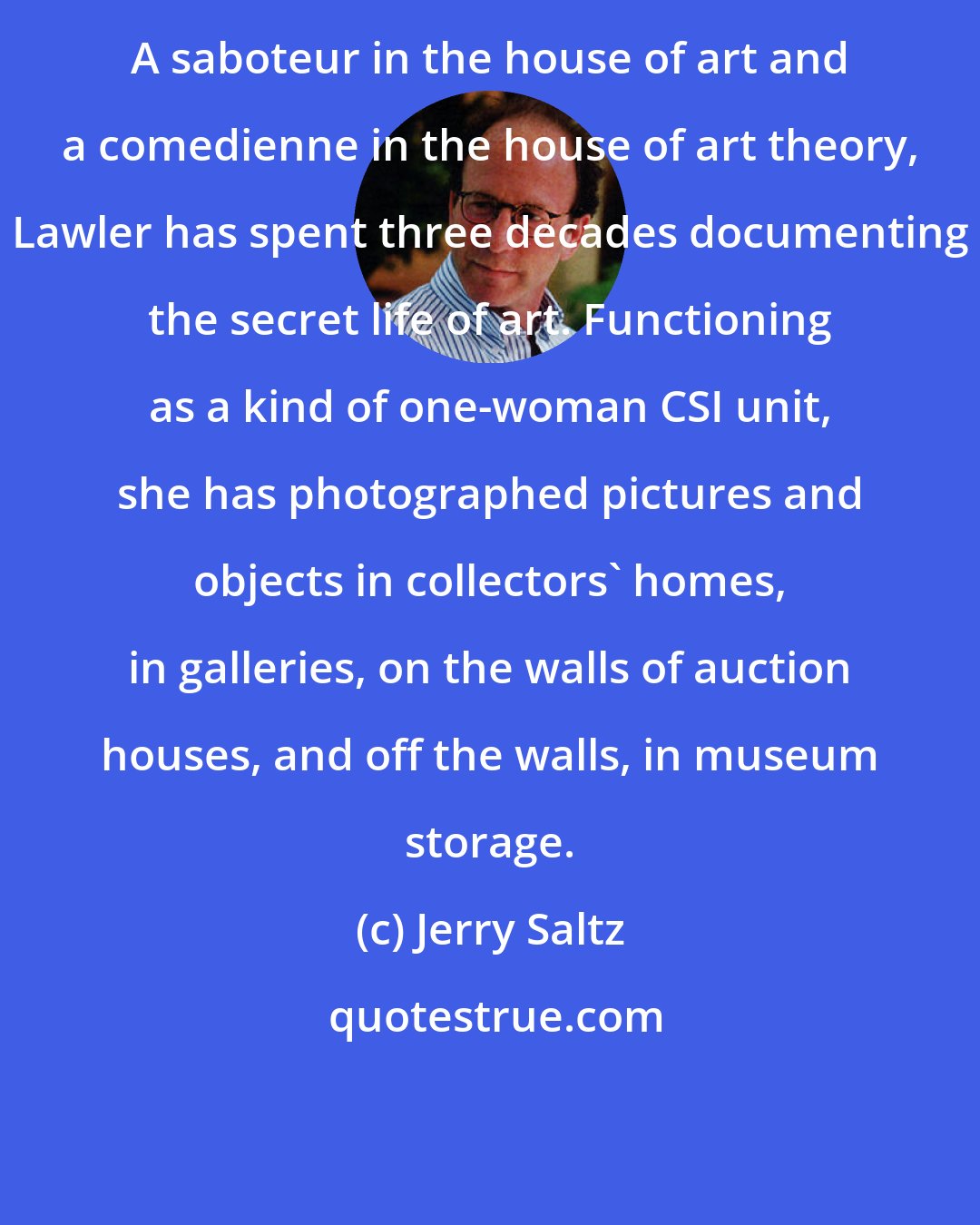 Jerry Saltz: A saboteur in the house of art and a comedienne in the house of art theory, Lawler has spent three decades documenting the secret life of art. Functioning as a kind of one-woman CSI unit, she has photographed pictures and objects in collectors' homes, in galleries, on the walls of auction houses, and off the walls, in museum storage.