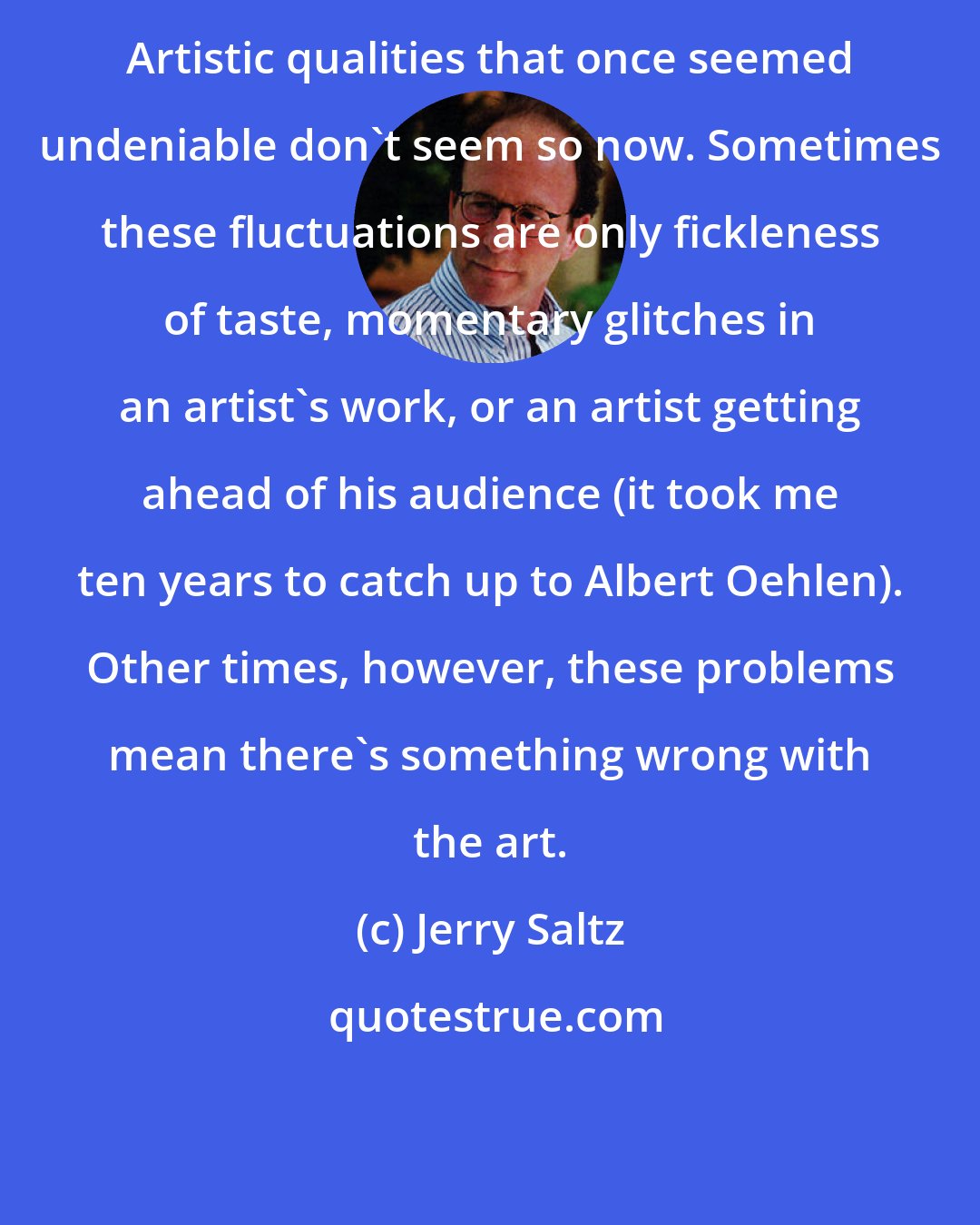 Jerry Saltz: Artistic qualities that once seemed undeniable don't seem so now. Sometimes these fluctuations are only fickleness of taste, momentary glitches in an artist's work, or an artist getting ahead of his audience (it took me ten years to catch up to Albert Oehlen). Other times, however, these problems mean there's something wrong with the art.