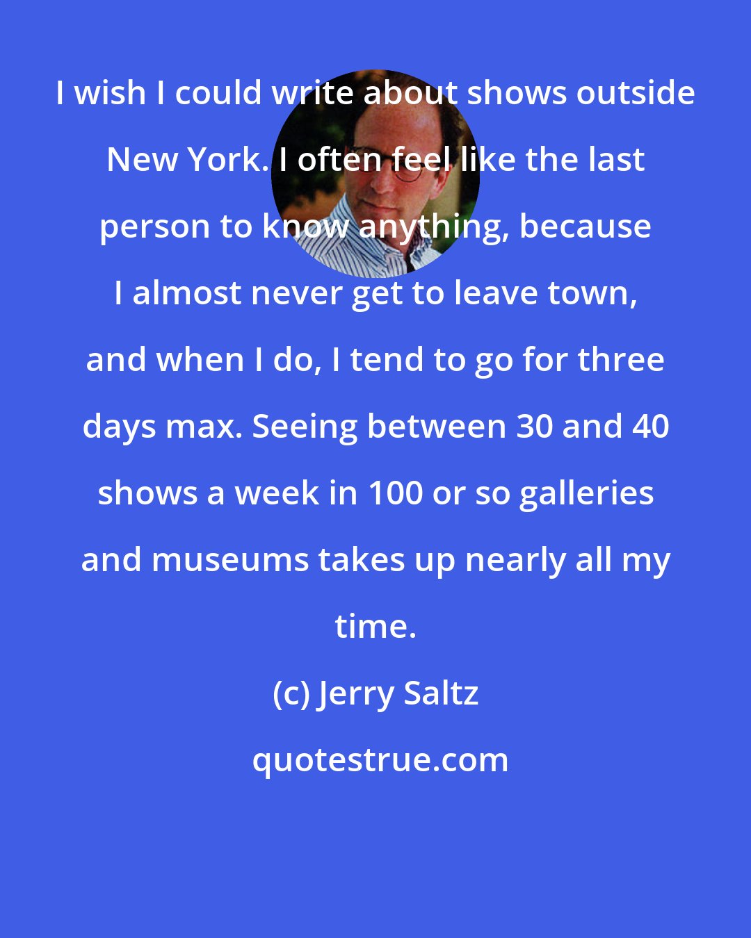 Jerry Saltz: I wish I could write about shows outside New York. I often feel like the last person to know anything, because I almost never get to leave town, and when I do, I tend to go for three days max. Seeing between 30 and 40 shows a week in 100 or so galleries and museums takes up nearly all my time.