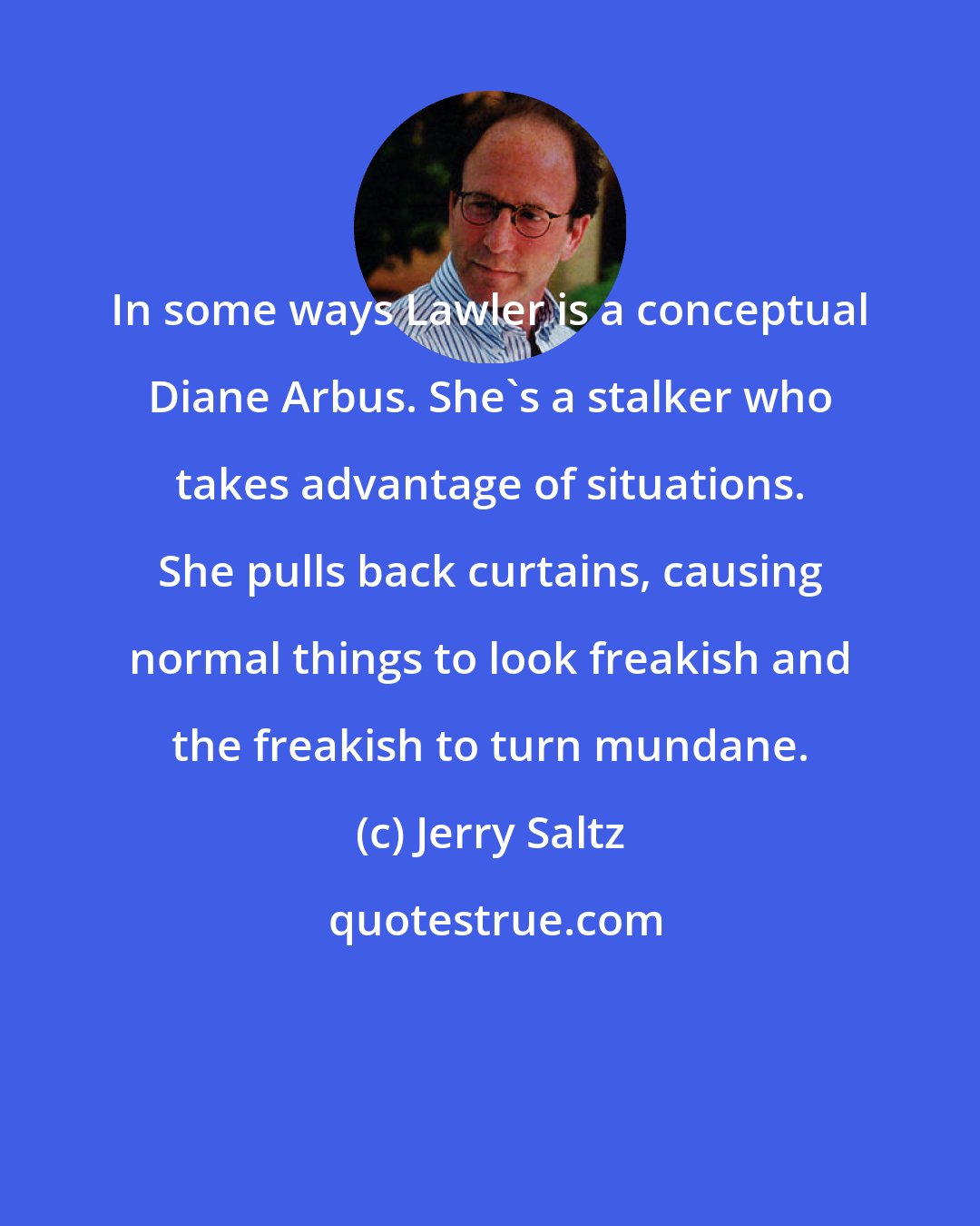 Jerry Saltz: In some ways Lawler is a conceptual Diane Arbus. She's a stalker who takes advantage of situations. She pulls back curtains, causing normal things to look freakish and the freakish to turn mundane.