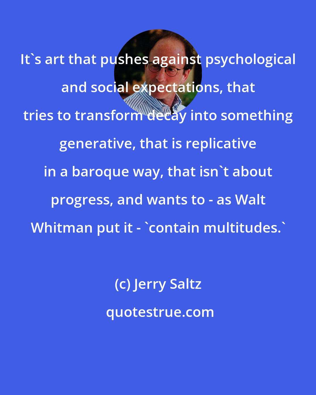 Jerry Saltz: It's art that pushes against psychological and social expectations, that tries to transform decay into something generative, that is replicative in a baroque way, that isn't about progress, and wants to - as Walt Whitman put it - 'contain multitudes.'