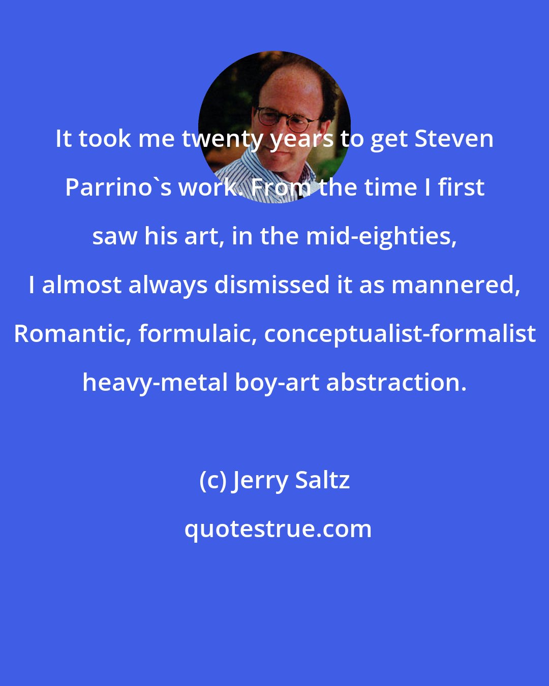 Jerry Saltz: It took me twenty years to get Steven Parrino's work. From the time I first saw his art, in the mid-eighties, I almost always dismissed it as mannered, Romantic, formulaic, conceptualist-formalist heavy-metal boy-art abstraction.