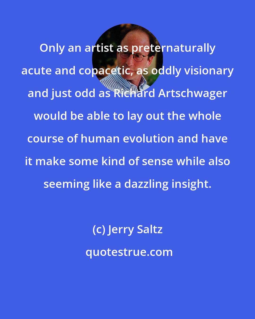 Jerry Saltz: Only an artist as preternaturally acute and copacetic, as oddly visionary and just odd as Richard Artschwager would be able to lay out the whole course of human evolution and have it make some kind of sense while also seeming like a dazzling insight.