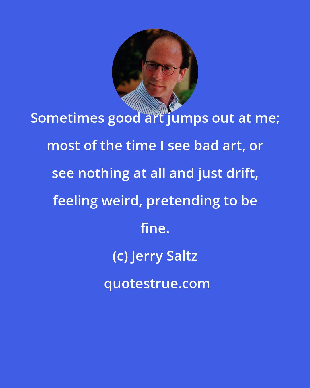 Jerry Saltz: Sometimes good art jumps out at me; most of the time I see bad art, or see nothing at all and just drift, feeling weird, pretending to be fine.