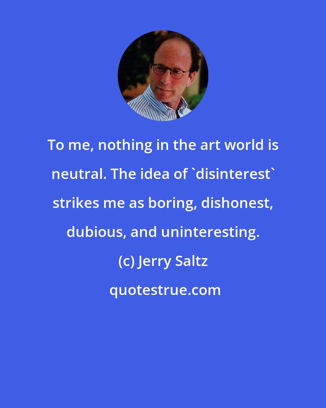 Jerry Saltz: To me, nothing in the art world is neutral. The idea of 'disinterest' strikes me as boring, dishonest, dubious, and uninteresting.